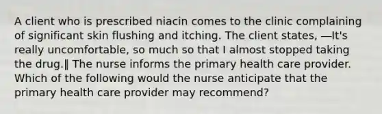 A client who is prescribed niacin comes to the clinic complaining of significant skin flushing and itching. The client states, ―It's really uncomfortable, so much so that I almost stopped taking the drug.‖ The nurse informs the primary health care provider. Which of the following would the nurse anticipate that the primary health care provider may recommend?