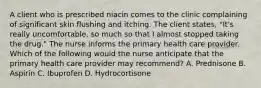 A client who is prescribed niacin comes to the clinic complaining of significant skin flushing and itching. The client states, "It's really uncomfortable, so much so that I almost stopped taking the drug." The nurse informs the primary health care provider. Which of the following would the nurse anticipate that the primary health care provider may recommend? A. Prednisone B. Aspirin C. Ibuprofen D. Hydrocortisone