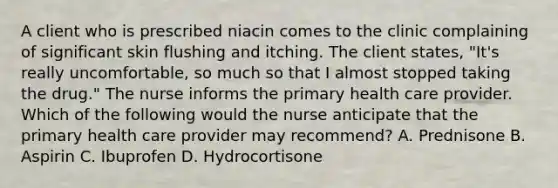 A client who is prescribed niacin comes to the clinic complaining of significant skin flushing and itching. The client states, "It's really uncomfortable, so much so that I almost stopped taking the drug." The nurse informs the primary health care provider. Which of the following would the nurse anticipate that the primary health care provider may recommend? A. Prednisone B. Aspirin C. Ibuprofen D. Hydrocortisone