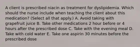 A client is prescribed niacin as treatment for dyslipidemia. Which should the nurse include when teaching the client about this​ medication? (Select all that​ apply.) A. Avoid taking with grapefruit juice B. Take other medications 2 hour before or 4 hours after the prescribed dose C. Take with the evening meal D. Take with cold water E. Take one aspirin 30 minutes before the prescribed dose