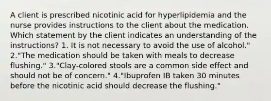 A client is prescribed nicotinic acid for hyperlipidemia and the nurse provides instructions to the client about the medication. Which statement by the client indicates an understanding of the instructions? 1. It is not necessary to avoid the use of alcohol." 2."The medication should be taken with meals to decrease flushing." 3."Clay-colored stools are a common side effect and should not be of concern." 4."Ibuprofen IB taken 30 minutes before the nicotinic acid should decrease the flushing."