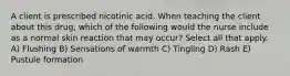 A client is prescribed nicotinic acid. When teaching the client about this drug, which of the following would the nurse include as a normal skin reaction that may occur? Select all that apply. A) Flushing B) Sensations of warmth C) Tingling D) Rash E) Pustule formation