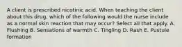 A client is prescribed nicotinic acid. When teaching the client about this drug, which of the following would the nurse include as a normal skin reaction that may occur? Select all that apply. A. Flushing B. Sensations of warmth C. Tingling D. Rash E. Pustule formation