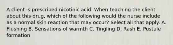 A client is prescribed nicotinic acid. When teaching the client about this drug, which of the following would the nurse include as a normal skin reaction that may occur? Select all that apply. A. Flushing B. Sensations of warmth C. Tingling D. Rash E. Pustule formation