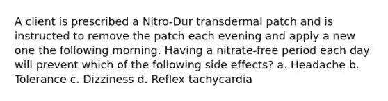 A client is prescribed a Nitro-Dur transdermal patch and is instructed to remove the patch each evening and apply a new one the following morning. Having a nitrate-free period each day will prevent which of the following side effects? a. Headache b. Tolerance c. Dizziness d. Reflex tachycardia