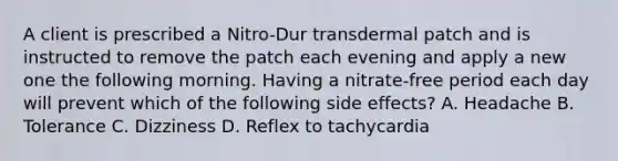 A client is prescribed a Nitro-Dur transdermal patch and is instructed to remove the patch each evening and apply a new one the following morning. Having a nitrate-free period each day will prevent which of the following side effects? A. Headache B. Tolerance C. Dizziness D. Reflex to tachycardia