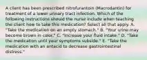 A client has been prescribed nitrofurantoin (Macrodantin) for treatment of a lower urinary tract infection. Which of the following instructions should the nurse include when teaching the client how to take this medication? Select all that apply. A. "Take the medication on an empty stomach." B. "Your urine may become brown in color." C. "Increase your fluid intake." D. "Take the medication until your symptoms subside." E. "Take the medication with an antacid to decrease gastrointestinal distress."