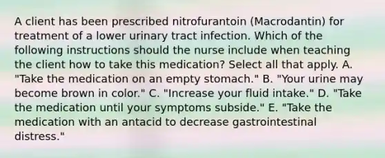 A client has been prescribed nitrofurantoin (Macrodantin) for treatment of a lower urinary tract infection. Which of the following instructions should the nurse include when teaching the client how to take this medication? Select all that apply. A. "Take the medication on an empty stomach." B. "Your urine may become brown in color." C. "Increase your fluid intake." D. "Take the medication until your symptoms subside." E. "Take the medication with an antacid to decrease gastrointestinal distress."