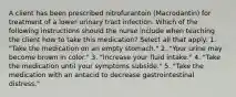 A client has been prescribed nitrofurantoin (Macrodantin) for treatment of a lower urinary tract infection. Which of the following instructions should the nurse include when teaching the client how to take this medication? Select all that apply. 1. "Take the medication on an empty stomach." 2. "Your urine may become brown in color." 3. "Increase your fluid intake." 4. "Take the medication until your symptoms subside." 5. "Take the medication with an antacid to decrease gastrointestinal distress."