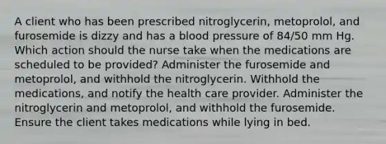 A client who has been prescribed nitroglycerin, metoprolol, and furosemide is dizzy and has a blood pressure of 84/50 mm Hg. Which action should the nurse take when the medications are scheduled to be provided? Administer the furosemide and metoprolol, and withhold the nitroglycerin. Withhold the medications, and notify the health care provider. Administer the nitroglycerin and metoprolol, and withhold the furosemide. Ensure the client takes medications while lying in bed.