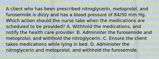 A client who has been prescribed nitroglycerin, metoprolol, and furosemide is dizzy and has a blood pressure of 84/50 mm Hg. Which action should the nurse take when the medications are scheduled to be provided? A. Withhold the medications, and notify the health care provider. B. Administer the furosemide and metoprolol, and withhold the nitroglycerin. C. Ensure the client takes medications while lying in bed. D. Administer the nitroglycerin and metoprolol, and withhold the furosemide.