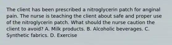 The client has been prescribed a nitroglycerin patch for anginal pain. The nurse is teaching the client about safe and proper use of the nitroglycerin patch. What should the nurse caution the client to avoid? A. Milk products. B. Alcoholic beverages. C. Synthetic fabrics. D. Exercise