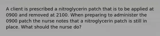 A client is prescribed a nitroglycerin patch that is to be applied at 0900 and removed at 2100. When preparing to administer the 0900 patch the nurse notes that a nitroglycerin patch is still in place. What should the nurse do?