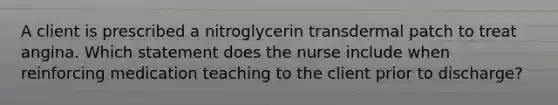 A client is prescribed a nitroglycerin transdermal patch to treat angina. Which statement does the nurse include when reinforcing medication teaching to the client prior to discharge?