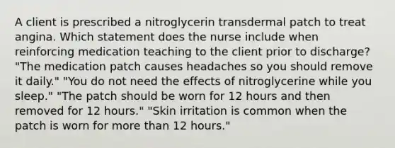 A client is prescribed a nitroglycerin transdermal patch to treat angina. Which statement does the nurse include when reinforcing medication teaching to the client prior to discharge? "The medication patch causes headaches so you should remove it daily." "You do not need the effects of nitroglycerine while you sleep." "The patch should be worn for 12 hours and then removed for 12 hours." "Skin irritation is common when the patch is worn for more than 12 hours."