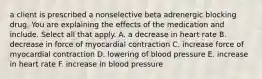 a client is prescribed a nonselective beta adrenergic blocking drug. You are explaining the effects of the medication and include. Select all that apply. A. a decrease in heart rate B. decrease in force of myocardial contraction C. increase force of myocardial contraction D. lowering of blood pressure E. increase in heart rate F. increase in blood pressure