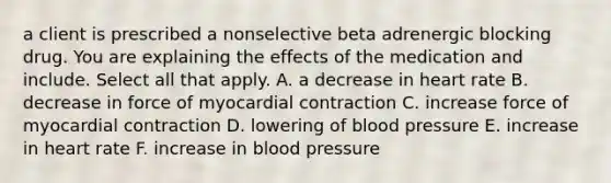 a client is prescribed a nonselective beta adrenergic blocking drug. You are explaining the effects of the medication and include. Select all that apply. A. a decrease in heart rate B. decrease in force of myocardial contraction C. increase force of myocardial contraction D. lowering of blood pressure E. increase in heart rate F. increase in blood pressure