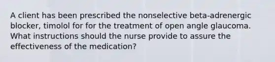 A client has been prescribed the nonselective beta-adrenergic blocker, timolol for for the treatment of open angle glaucoma. What instructions should the nurse provide to assure the effectiveness of the medication?