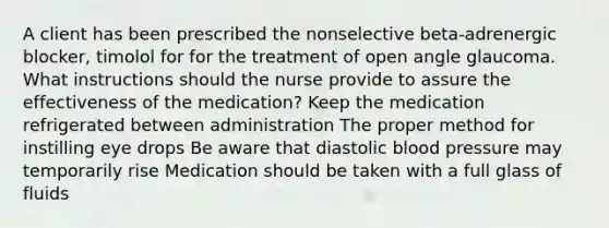 A client has been prescribed the nonselective beta-adrenergic blocker, timolol for for the treatment of open angle glaucoma. What instructions should the nurse provide to assure the effectiveness of the medication? Keep the medication refrigerated between administration The proper method for instilling eye drops Be aware that diastolic blood pressure may temporarily rise Medication should be taken with a full glass of fluids