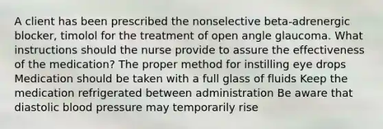 A client has been prescribed the nonselective beta-adrenergic blocker, timolol for the treatment of open angle glaucoma. What instructions should the nurse provide to assure the effectiveness of the medication? The proper method for instilling eye drops Medication should be taken with a full glass of fluids Keep the medication refrigerated between administration Be aware that diastolic blood pressure may temporarily rise