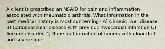 A client is prescribed an NSAID for pain and inflammation associated with rheumatoid arthritis. What information in the past medical history is most concerning? A) Chronic liver disease B) Cardiovascular disease with previous myocardial infarction C) Seizure disorder D) Bone malformation of fingers with ulnar drift and severe pain