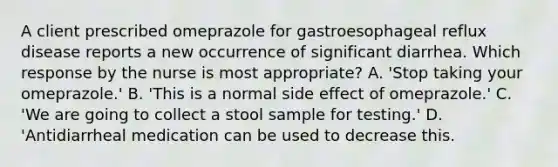 A client prescribed omeprazole for gastroesophageal reflux disease reports a new occurrence of significant diarrhea. Which response by the nurse is most appropriate? A. 'Stop taking your omeprazole.' B. 'This is a normal side effect of omeprazole.' C. 'We are going to collect a stool sample for testing.' D. 'Antidiarrheal medication can be used to decrease this.