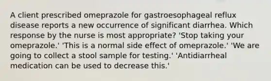 A client prescribed omeprazole for gastroesophageal reflux disease reports a new occurrence of significant diarrhea. Which response by the nurse is most appropriate? 'Stop taking your omeprazole.' 'This is a normal side effect of omeprazole.' 'We are going to collect a stool sample for testing.' 'Antidiarrheal medication can be used to decrease this.'