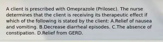 A client is prescribed with Omeprazole (Prilosec). The nurse determines that the client is receiving its therapeutic effect if which of the following is stated by the client: A.Relief of nausea and vomiting. B.Decrease diarrheal episodes. C.The absence of constipation. D.Relief from GERD.