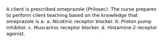 A client is prescribed omeprazole (Prilosec). The nurse prepares to perform client teaching based on the knowledge that omeprazole is a: a. Nicotinic receptor blocker. b. Proton pump inhibitor. c. Muscarinic receptor blocker. d. Histamine-2 receptor agonist.