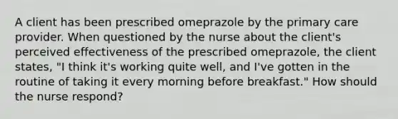 A client has been prescribed omeprazole by the primary care provider. When questioned by the nurse about the client's perceived effectiveness of the prescribed omeprazole, the client states, "I think it's working quite well, and I've gotten in the routine of taking it every morning before breakfast." How should the nurse respond?