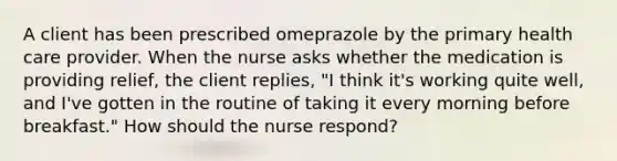 A client has been prescribed omeprazole by the primary health care provider. When the nurse asks whether the medication is providing relief, the client replies, "I think it's working quite well, and I've gotten in the routine of taking it every morning before breakfast." How should the nurse respond?