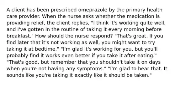 A client has been prescribed omeprazole by the primary health care provider. When the nurse asks whether the medication is providing relief, the client replies, "I think it's working quite well, and I've gotten in the routine of taking it every morning before breakfast." How should the nurse respond? "That's great. If you find later that it's not working as well, you might want to try taking it at bedtime." "I'm glad it's working for you, but you'll probably find it works even better if you take it after eating." "That's good, but remember that you shouldn't take it on days when you're not having any symptoms." "I'm glad to hear that. It sounds like you're taking it exactly like it should be taken."