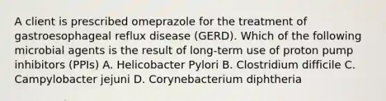 A client is prescribed omeprazole for the treatment of gastroesophageal reflux disease (GERD). Which of the following microbial agents is the result of long-term use of proton pump inhibitors (PPIs) A. Helicobacter Pylori B. Clostridium difficile C. Campylobacter jejuni D. Corynebacterium diphtheria