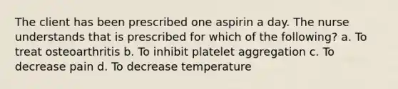 The client has been prescribed one aspirin a day. The nurse understands that is prescribed for which of the following? a. To treat osteoarthritis b. To inhibit platelet aggregation c. To decrease pain d. To decrease temperature