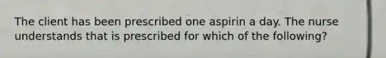 The client has been prescribed one aspirin a day. The nurse understands that is prescribed for which of the following?