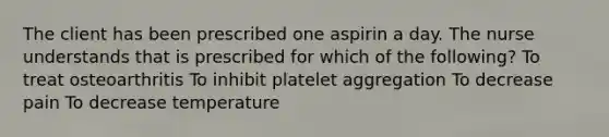 The client has been prescribed one aspirin a day. The nurse understands that is prescribed for which of the following? To treat osteoarthritis To inhibit platelet aggregation To decrease pain To decrease temperature