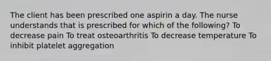 The client has been prescribed one aspirin a day. The nurse understands that is prescribed for which of the following? To decrease pain To treat osteoarthritis To decrease temperature To inhibit platelet aggregation