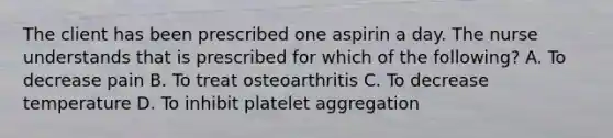 The client has been prescribed one aspirin a day. The nurse understands that is prescribed for which of the following? A. To decrease pain B. To treat osteoarthritis C. To decrease temperature D. To inhibit platelet aggregation