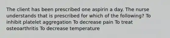 The client has been prescribed one aspirin a day. The nurse understands that is prescribed for which of the following? To inhibit platelet aggregation To decrease pain To treat osteoarthritis To decrease temperature