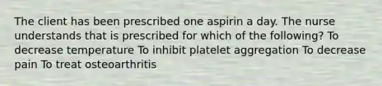 The client has been prescribed one aspirin a day. The nurse understands that is prescribed for which of the following? To decrease temperature To inhibit platelet aggregation To decrease pain To treat osteoarthritis