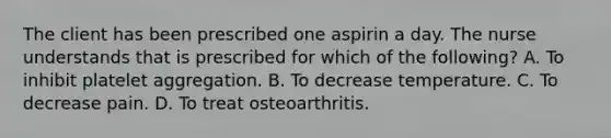 The client has been prescribed one aspirin a day. The nurse understands that is prescribed for which of the following? A. To inhibit platelet aggregation. B. To decrease temperature. C. To decrease pain. D. To treat osteoarthritis.