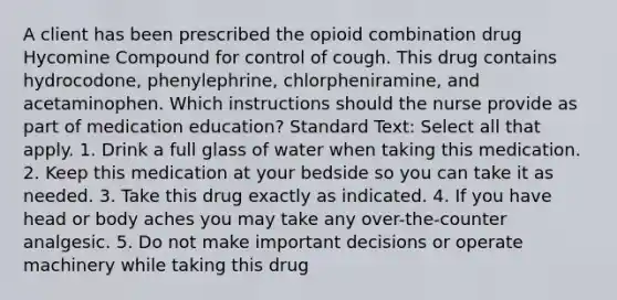 A client has been prescribed the opioid combination drug Hycomine Compound for control of cough. This drug contains hydrocodone, phenylephrine, chlorpheniramine, and acetaminophen. Which instructions should the nurse provide as part of medication education? Standard Text: Select all that apply. 1. Drink a full glass of water when taking this medication. 2. Keep this medication at your bedside so you can take it as needed. 3. Take this drug exactly as indicated. 4. If you have head or body aches you may take any over-the-counter analgesic. 5. Do not make important decisions or operate machinery while taking this drug