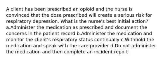 A client has been prescribed an opioid and the nurse is convinced that the dose prescribed will create a serious risk for respiratory depression, What is the nurse's best initial action? a.Administer the medication as prescribed and document the concerns in the patient record b.Administer the medication and monitor the client's respiratory status continually c.Withhold the medication and speak with the care provider d.Do not administer the medication and then complete an incident report