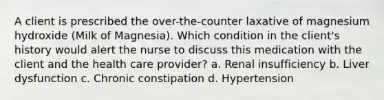 A client is prescribed the over-the-counter laxative of magnesium hydroxide (Milk of Magnesia). Which condition in the client's history would alert the nurse to discuss this medication with the client and the health care provider? a. Renal insufficiency b. Liver dysfunction c. Chronic constipation d. Hypertension