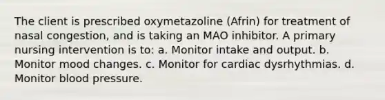 The client is prescribed oxymetazoline (Afrin) for treatment of nasal congestion, and is taking an MAO inhibitor. A primary nursing intervention is to: a. Monitor intake and output. b. Monitor mood changes. c. Monitor for cardiac dysrhythmias. d. Monitor blood pressure.