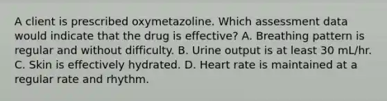 A client is prescribed oxymetazoline. Which assessment data would indicate that the drug is effective? A. Breathing pattern is regular and without difficulty. B. Urine output is at least 30 mL/hr. C. Skin is effectively hydrated. D. Heart rate is maintained at a regular rate and rhythm.