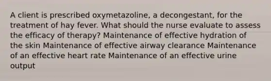 A client is prescribed oxymetazoline, a decongestant, for the treatment of hay fever. What should the nurse evaluate to assess the efficacy of therapy? Maintenance of effective hydration of the skin Maintenance of effective airway clearance Maintenance of an effective heart rate Maintenance of an effective urine output