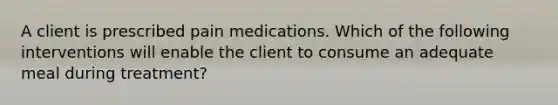 A client is prescribed pain medications. Which of the following interventions will enable the client to consume an adequate meal during treatment?