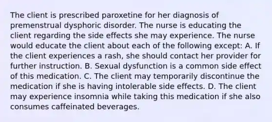 The client is prescribed paroxetine for her diagnosis of premenstrual dysphoric disorder. The nurse is educating the client regarding the side effects she may experience. The nurse would educate the client about each of the following except: A. If the client experiences a rash, she should contact her provider for further instruction. B. Sexual dysfunction is a common side effect of this medication. C. The client may temporarily discontinue the medication if she is having intolerable side effects. D. The client may experience insomnia while taking this medication if she also consumes caffeinated beverages.