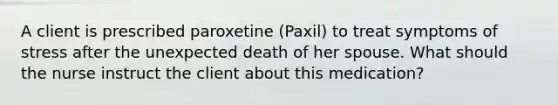 A client is prescribed paroxetine​ (Paxil) to treat symptoms of stress after the unexpected death of her spouse. What should the nurse instruct the client about this​ medication?